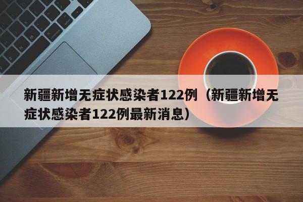 新疆新增无症状感染者122例(新疆新增无症状感染者122例最新消息)