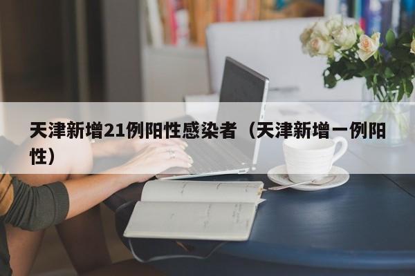 天津新增21例阳性感染者(天津新增一例阳性)