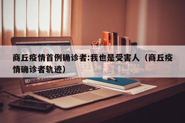 商丘疫情首例确诊者:我也是受害人(商丘疫情确诊者轨迹)