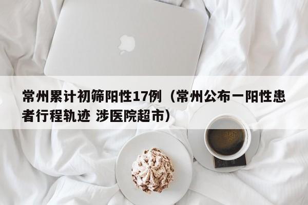 常州累计初筛阳性17例(常州公布一阳性患者行程轨迹 涉医院超市)