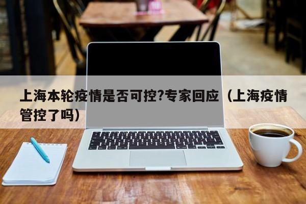 上海本轮疫情是否可控?专家回应(上海疫情管控了吗)