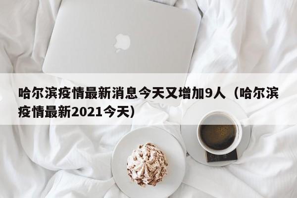 哈尔滨疫情最新消息今天又增加9人(哈尔滨疫情最新2021今天)