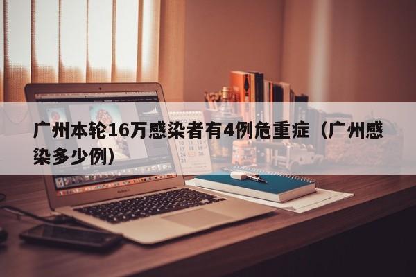 广州本轮16万感染者有4例危重症(广州感染多少例)