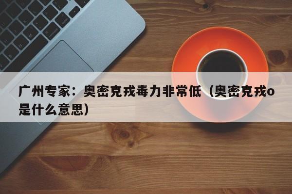 广州专家:奥密克戎毒力非常低(奥密克戎o是什么意思)