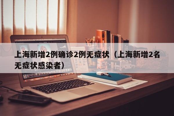 上海新增2例确诊2例无症状(上海新增2名无症状感染者)