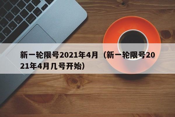 新一轮限号2021年4月(新一轮限号2021年4月几号开始)
