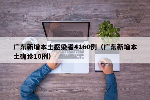 广东新增本土感染者4160例(广东新增本土确诊10例)