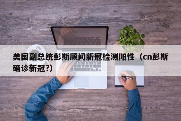 美国副总统彭斯顾问新冠检测阳性(cn彭斯确诊新冠?)