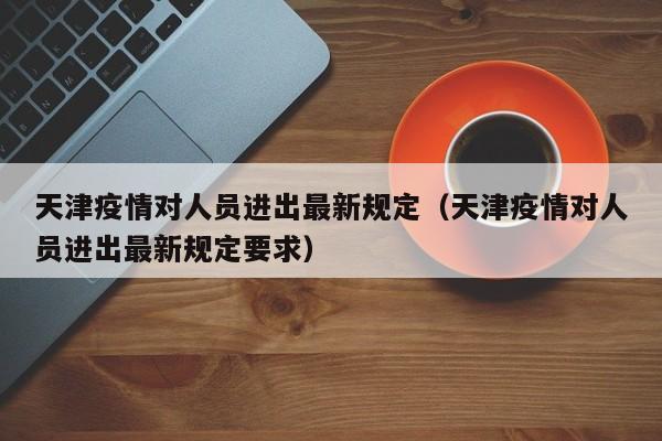 天津疫情对人员进出最新规定(天津疫情对人员进出最新规定要求)