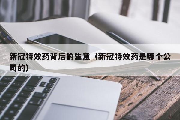 新冠特效药背后的生意(新冠特效药是哪个公司的)