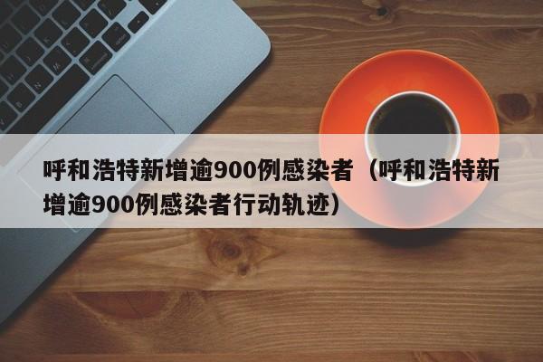 呼和浩特新增逾900例感染者(呼和浩特新增逾900例感染者行动轨迹)