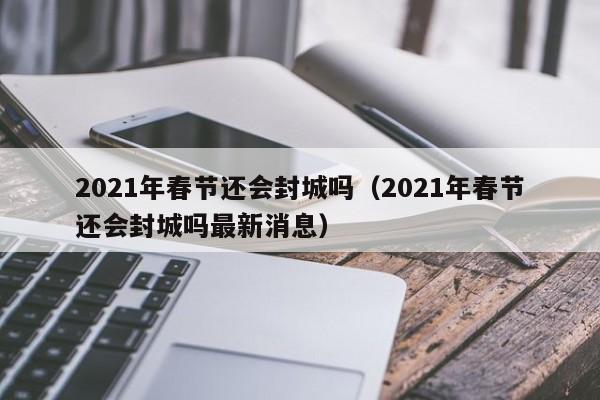 2021年春节还会封城吗(2021年春节还会封城吗最新消息)