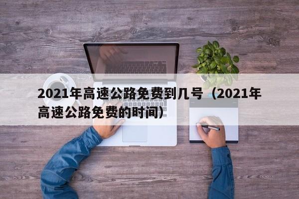2021年高速公路免费到几号(2021年高速公路免费的时间)