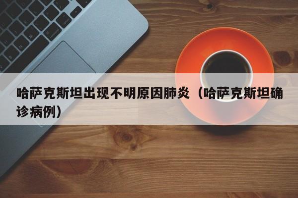 哈萨克斯坦出现不明原因肺炎(哈萨克斯坦确诊病例)