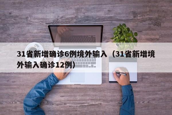 31省新增确诊6例境外输入(31省新增境外输入确诊12例)