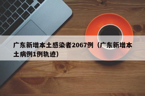 广东新增本土感染者2067例(广东新增本土病例1例轨迹)