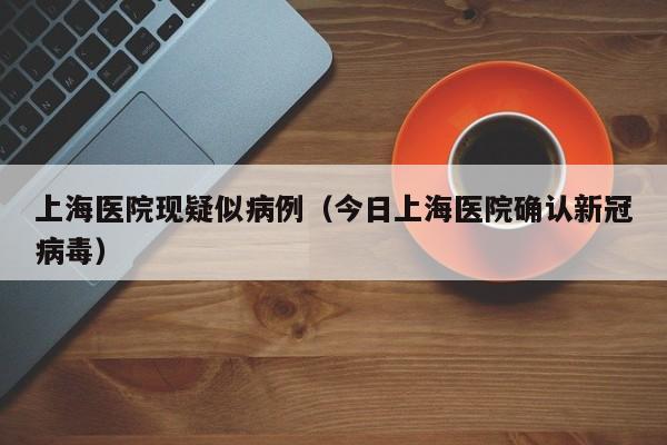 上海医院现疑似病例(今日上海医院确认新冠病毒)