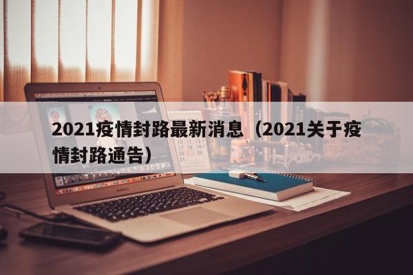 2021疫情封路最新消息(2021关于疫情封路通告)
