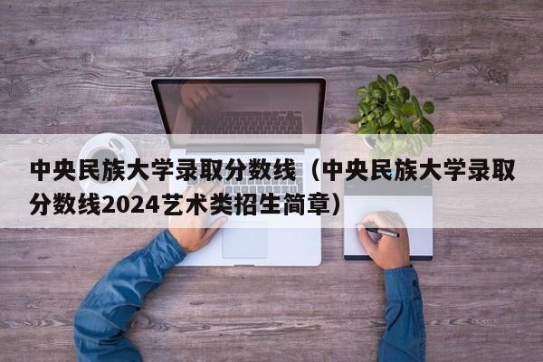 中央民族大学录取分数线(中央民族大学录取分数线2024艺术类招生简章)