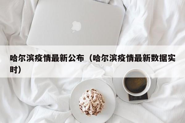 哈尔滨疫情最新公布(哈尔滨疫情最新数据实时)