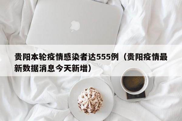贵阳本轮疫情感染者达555例(贵阳疫情最新数据消息今天新增)