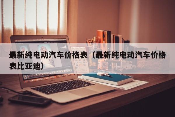 最新纯电动汽车价格表(最新纯电动汽车价格表比亚迪)