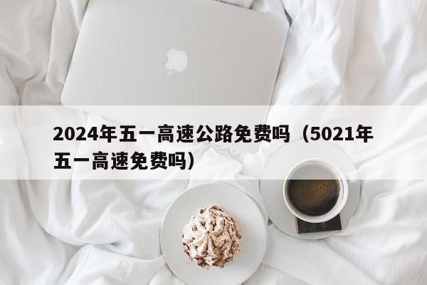 2024年五一高速公路免费吗(5021年五一高速免费吗)