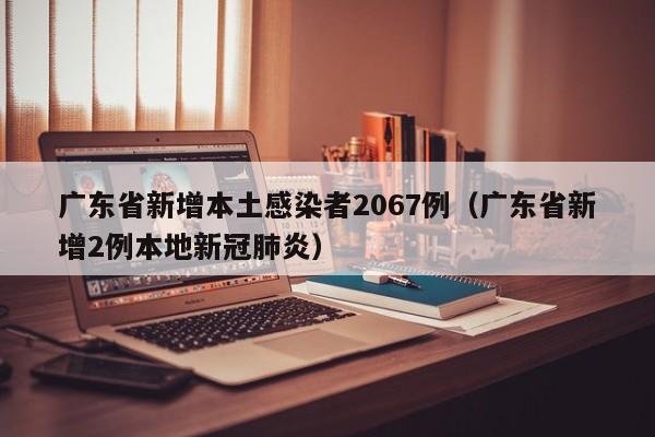 广东省新增本土感染者2067例(广东省新增2例本地新冠肺炎)