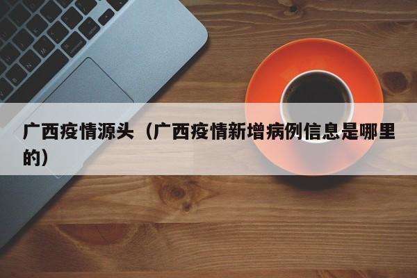广西疫情源头(广西疫情新增病例信息是哪里的)
