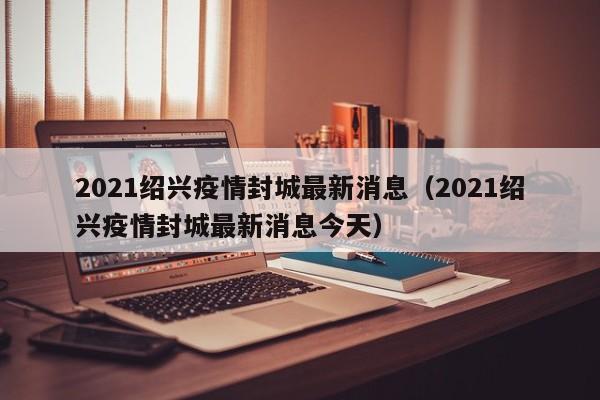 2021绍兴疫情封城最新消息(2021绍兴疫情封城最新消息今天)