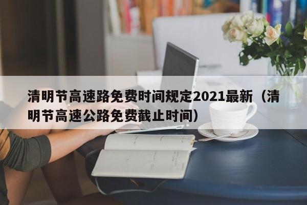 清明节高速路免费时间规定2021最新(清明节高速公路免费截止时间)