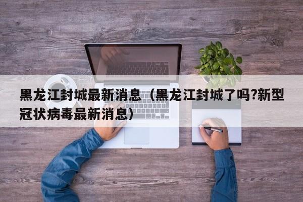 黑龙江封城最新消息(黑龙江封城了吗?新型冠状病毒最新消息)