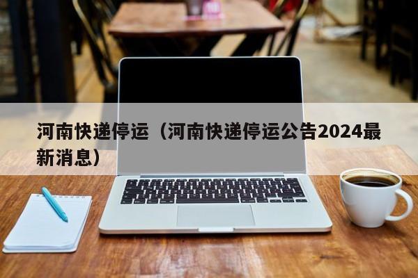 河南快递停运(河南快递停运公告2024最新消息)