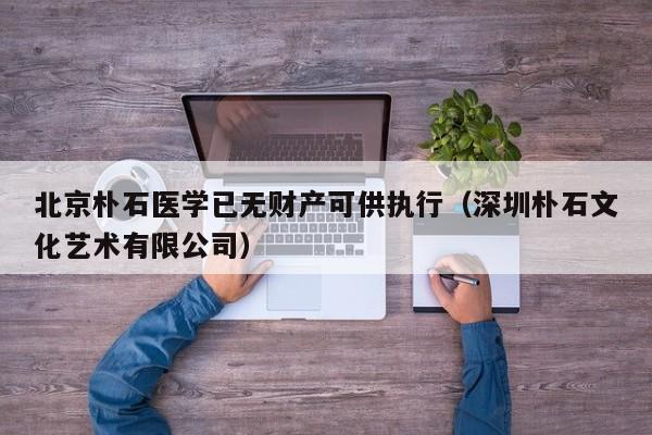 北京朴石医学已无财产可供执行(深圳朴石文化艺术有限公司)