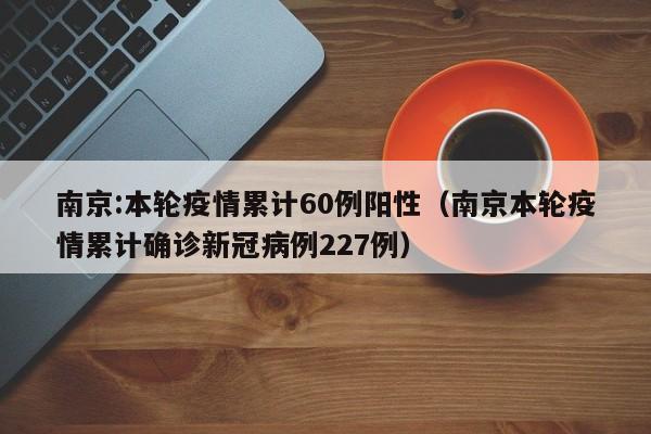 南京:本轮疫情累计60例阳性(南京本轮疫情累计确诊新冠病例227例)