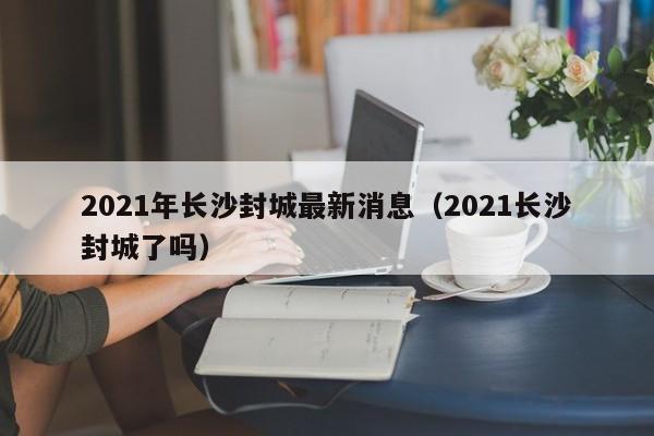 2021年长沙封城最新消息(2021长沙封城了吗)