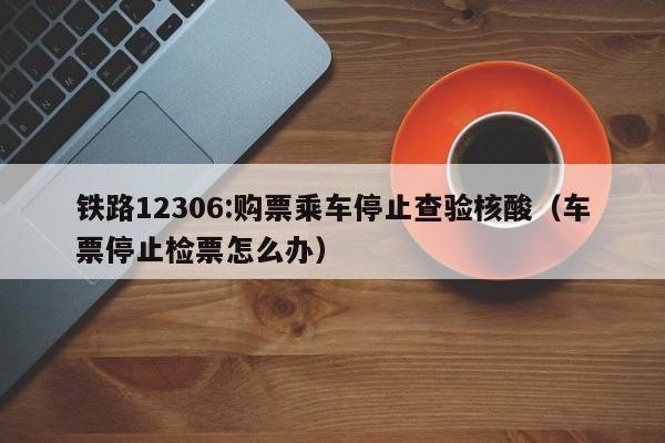铁路12306:购票乘车停止查验核酸（车票停止检票怎么办）