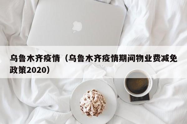 乌鲁木齐疫情（乌鲁木齐疫情期间物业费减免政策2020）