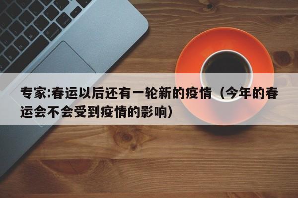 专家:春运以后还有一轮新的疫情(今年的春运会不会受到疫情的影响)