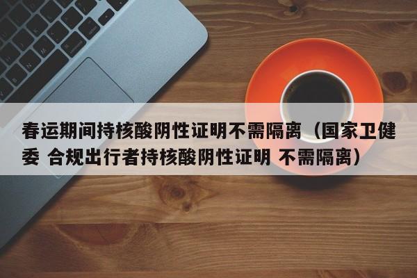 春运期间持核酸阴性证明不需隔离(国家卫健委 合规出行者持核酸阴性证明 不需隔离)