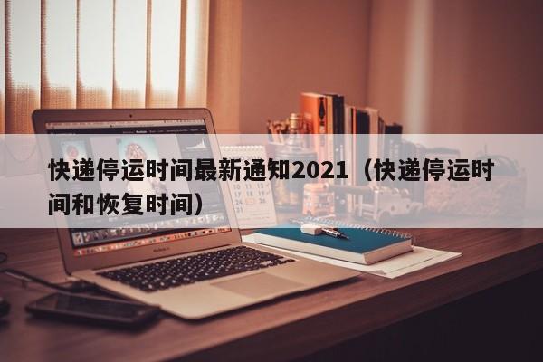 快递停运时间最新通知2021(快递停运时间和恢复时间)