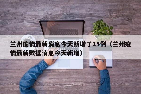 兰州疫情最新消息今天新增了15例(兰州疫情最新数据消息今天新增)