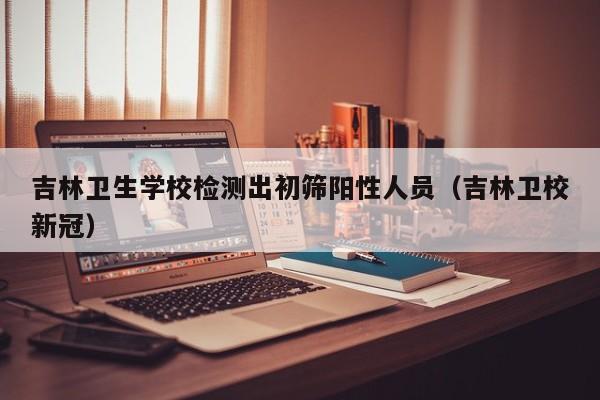 吉林卫生学校检测出初筛阳性人员(吉林卫校新冠)