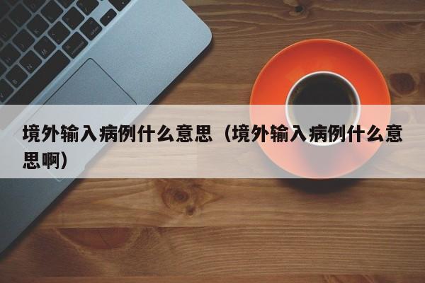 境外输入病例什么意思(境外输入病例什么意思啊)