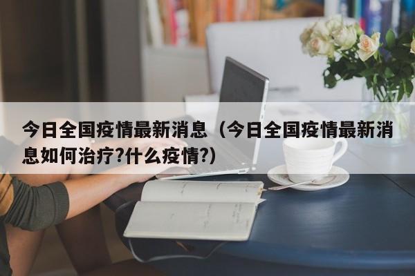 今日全国疫情最新消息(今日全国疫情最新消息如何治疗?什么疫情?)