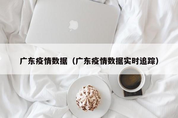 广东疫情数据(广东疫情数据实时追踪)