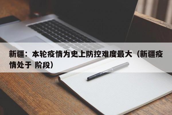 新疆:本轮疫情为史上防控难度最大(新疆疫情处于 阶段)