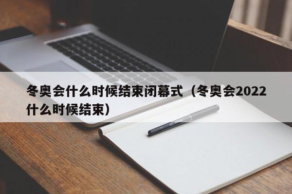 冬奥会什么时候结束闭幕式(冬奥会2022什么时候结束)