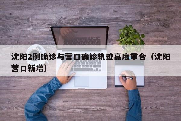 沈阳2例确诊与营口确诊轨迹高度重合(沈阳营口新增)