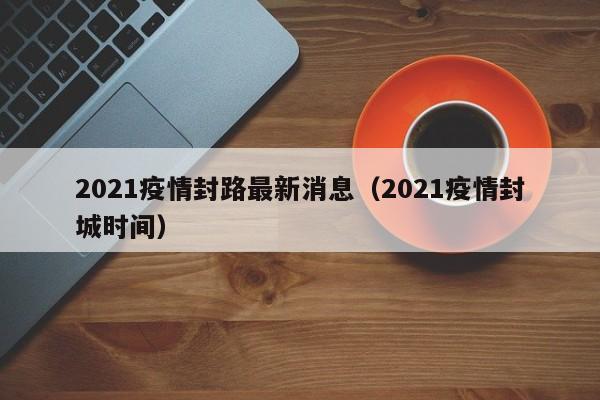2021疫情封路最新消息(2021疫情封城时间)